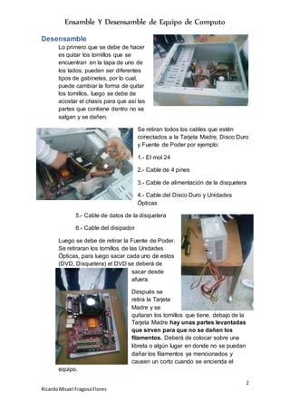 Ensamble Y Desensamble de Equipo de Computo
2
RicardoMisael FragosoFlores
Desensamble
Lo primero que se debe de hacer
es quitar los tornillos que se
encuentran en la tapa de uno de
los lados, pueden ser diferentes
tipos de gabinetes, por lo cual,
puede cambiar la forma de quitar
los tornillos, luego se debe de
acostar el chasis para que así las
partes que contiene dentro no se
salgan y se dañen.
Se retiran todos los cables que estén
conectados a la Tarjeta Madre, Disco Duro
y Fuente de Poder por ejemplo:
1.- El mol 24
2.- Cable de 4 pines
3.- Cable de alimentación de la disquetera
4.- Cable del Disco Duro y Unidades
Ópticas
5.- Cable de datos de la disquetera
6.- Cable del disipador
Luego se debe de retirar la Fuente de Poder.
Se retiraran los tornillos de las Unidades
Ópticas, para luego sacar cada uno de estos
(DVD, Disquetera) el DVD se deberá de
sacar desde
afuera.
Después se
retira la Tarjeta
Madre y se
quitaran los tornillos que tiene, debajo de la
Tarjeta Madre hay unas partes levantadas
que sirven para que no se dañen los
filamentos. Deberá de colocar sobre una
libreta o algún lugar en donde no se puedan
dañar los filamentos ya mencionados y
causen un corto cuando se encienda el
equipo.
 