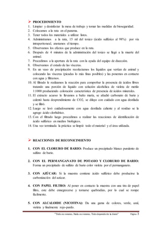 PROCEDIMIENTO 
1. Limpiar y desinfectar la mesa de trabajo y tomar las medidas de bioseguridad. 
2. Colocamos a la rata en el panema. 
3. Tener todos los materiales a utilizar listos. 
4. Administramos a la rata, 15 ml del toxico (ácido sulfúrico al 98%) por vía 
intraperitoneal, anotamos el tiempo. 
5. Observamos los efectos que produce en la rata. 
6. Después de 4 minutos de la administración del toxico se llegó a la muerte del 
“Todo es veneno, Nada es veneno, Todo depende de la dosis“ Página 3 
animal. 
7. Procedimos a la apertura de la rata con la ayuda del equipo de disección. 
8. Observamos el estado de las vísceras. 
9. En un vaso de precipitación recolectamos los líquidos que vertían de animal y 
colocando las vísceras (picadas lo más finas posibles) y las ponemos en contacto 
con agua y filtramos. 
10. Al filtrado le realizamos la reacción para comprobar la presencia de ácidos libres 
tratando una porción de líquido con solución alcohólica de violeta de metilo 
1:1000 produciendo coloración característica de presencia de ácidos minerales. 
11. El extracto acuoso lo llevamos a baño maría, se añadió carbonato de bario y 
calentó hasta desprendimiento de CO2, se diluyo con cuidado con agua destilada 
y se filtró. 
12. Luego se lavó cuidadosamente con agua destilada caliente y al residuo se la 
agrego ácido clorhídrico. 
13. Con el filtrado luego procedimos a realizar las reacciones de identificación de 
ácido sulfúrico en medios biológicos. 
14. Una vez terminada la práctica se limpió todo el material y el área utilizada. 
 REACCIONES DE RECONICIMIENTO 
1. CON EL CLORURO DE BARIO: Produce un precipitado blanco purulento de 
sulfato de bario. 
2. CON EL PERMANGANATO DE POTASIO Y CLORURO DE BARIO: 
Forma un precipitado de sulfato de bario color violeta por el permanganato. 
3. CON AZÚCAR: Si la muestra contiene ácido sulfúrico debe producirse la 
carbonización del azúcar. 
4. CON PAPEL FILTRO: Al poner en contacto la muestra con una tira de papel 
filtro, este debe ennegrecerse y tornarse quebradizo, por lo cual se rompe 
fácilmente. 
5. CON ALCALOIDE (NICOTINA): Da una gama de colores, verde, azul, 
violeta y finalmente rojo-pardo. 
 