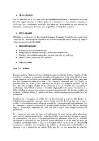  OBSERVACIONES
Una vez administrado el toxico en este caso cadmio al individuo de experimentación este no
presento ningún síntoma al instante pero en el transcurso de los minutos venideros se
paralizado; por consecuente sufriendo una agitación, acompañada de una respiración
acelerada lo cual lo cual lo llevo a un paro respiratorio provocándole la muerte.
 CONCLUSIONES
Al finalizar la práctica se pudo determinar la toxicidad del cadmio, lo cual fueron necesarios un
transcurso de 1 minutos para después de su administraciónpara lapidar a la rata y luego se
realizó las reacciones de identidad.
 RECOMENDACIONES





Manipular correctamente el animal.
Asegurarse que el material biológico este totalmente triturado.
Al aplicar calor en la técnica de cloro naciente esta debe ser uniforme.
Tener la debida precaución con las perlas.

 CUESTIONARIO
¿Qué es el CADMIO?
Elemento químico relativamente raro, símbolo Cd, número atómico 48; tiene relación estrecha
con el zinc, con el que se encuentra asociado en la naturaleza. Es un metal dúctil, de color
blanco argentino con un ligero matiz azulado. Es más blando y maleable que el zinc, pero poco
más duro que el estaño. Peso atómico de 112.40 y densidad relativa de 8.65 a 20ºC (68ºF). Su
punto de fusión de 320.9ºC (610ºF) y de ebullición de 765ºC (1410ºF) son inferiores a los del
zinc. Hay ocho isótopos estables en la naturaleza y se han descrito once radioisótopos
inestables de tipo artificial. El cadmio es miembro del grupo IIb (zinc, cadmio y mercurio) en la
tabla periódica, y presenta propiedades químicas intermedias entre las del zinc metálico en
soluciones ácidas de sulfato. El cadmio es divalente en todos sus compuestos estables y su ion
es incoloro.
El cadmio no se encuentra en estado libre en la naturaleza, y la greenockita (sulfuro de
cadmio), único mineral de cadmio, no es una fuente comercial de metal. Casi todo el que se
produce es obtenido como subproducto de la fundición y refinamiento de los minerales de zinc,
los cuales por lo general contienen de 0.2 a 0.4%. Estados Unidos, Canadá, México, Australia,
Bélgica, Luxemburgo y República de Corea son fuentes importantes, aunque no todos son
productores.
En el pasado, un uso comercial importante del cadmio fue como cubierta electrodepositada
sobre hierro o acero para protegerlos contra la corrosión. La segunda aplicación es en baterías
de níquel-cadmio y la tercera como reactivo químico y pigmento. Se recurre a cantidades
apreciables en aleaciones de bajo punto de fusión semejantes a las del metal de Wood, en
rociadoras automáticas contra el fuego y en cantidad menor, en aleaciones de latón (laton),
soldaduras y cojinetes. Los compuestos de cadmio se emplean como estabilizadores de
plásticos y en la producción de cadmio fosforado. Por su gran capacidad de absorber

 