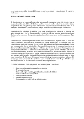 neutrones, en especial el isótopo 113, se usa en barras de control y recubrimiento de reactores
nucleares.
Efectos del Cadmio sobre la salud
El Cadmio puede ser encontrado mayoritariamente en la corteza terrestre. Este siempre ocurre
en combinación con el Zinc. El Cadmio también consiste en las industrias como inevitable
subproducto del Zinc, plomo y cobre extracciones. Después de ser aplicado este entra en el
ambiente mayormente a través del suelo, porque es encontrado en estiércoles y pesticidas.
La toma por los humanos de Cadmio tiene lugar mayormente a través de la comida. Los
alimentos que son ricos en Cadmio pueden en gran medida incrementar la concentración de
Cadmio en los humanos. Ejemplos son patés, champiñones, mariscos, mejillones, cacao y algas
secas.
Una exposición a niveles significativamente altas ocurren cuando la gente fuma. El humo del
tabaco transporta el Cadmio a los pulmones. La sangre transportará el Cadmio al resto del
cuerpo donde puede incrementar los efectos por potenciación del Cadmio que está ya presente
por comer comida rico en Cadmio. Otra alta exposición puede ocurrir con gente que vive cerca
de los vertederos de residuos peligrosos o fábricas que liberan Cadmio en el aire y gente que
trabaja en las industrias de refinerías del metal. Cuando la gente respira el Cadmio este puede
dañar severamente los pulmones. Esto puede incluso causar la muerte. El Cadmio primero es
transportado hacia el hígado por la sangre. Allí es unido a proteínas pora formar complejos que
son transportados hacia los riñones. El Cadmio se acumula en los riñones, donde causa un daño
en el mecanismo de filtración. Esto causa la excreción de proteínas esenciales y azúcares del
cuerpo y el consecuente daño de los riñones. Lleva bastante tiempo antes de que el Cadmio que
ha sido acumulado en los riñones sea excretado del cuerpo humano.
Otros efectos sobre la salud que pueden ser causados por el Cadmio son:
Diarréas, dolor de estómago y vómitos severos
Fractura de huesos
Fallos en la reproducción y posibilidad incluso de infertilidad
Daño al sistema nervioso central
Daño al sistema inmune
Desordenes psicológicos
Posible daño en el ADN o desarrollo de cáncer.

 