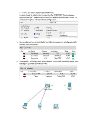 • Tenemos que crear un perfil (pestaña Profiles)
Para configurar la tablet entraremos en Config, INTERFACE, Wireless0 y aquí
pondremos el SSID, elegiremos autenticación WPA2 y pondremos el usuario y la
contraseña. Captura esta pantalla de configuración.
5. Comprueba que hay conectividad entre todos los equipos de la red y captura la
pantalla correspondiente.
6. Volveremos a la configuración del router y en filtrado MAC ponemos la MAC de la
tablet para que no le permita conectar.
 