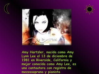Amy Hartzler, nacida como Amy Lynn Lee el 13 de diciembre de 1981 en Riverside, California y mejor conocida como Amy Lee, es una cantautora con registro de mezzosoprano y pianista estadounidense . 