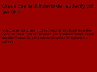 Creus que la utilització de l'audacity pot ser útil?       Si ja que es pot obtenir molt bon resultat modificant les pistes de so. si, per a crear cansonsnosi, per qualsevol feinasi, es pot escoltar musica. Si, per a retallar cançons i fer pupurris.No gairesis... 