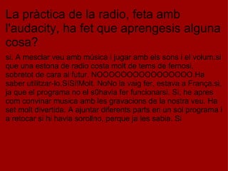La pràctica de la radio, feta amb l'audacity, ha fet que aprengesis alguna cosa? si. A mesclar veu amb música i jugar amb els sons i el volum.si que una estona de radio costa molt de tems de fernosi, sobretot de cara al futur. NOOOOOOOOOOOOOOOO.Ha saber utilitzar-lo.SíSi!Molt. NoNo la vaig fer, estava a França.si, ja que el programa no el s0havia fer funcionarsi. Si, he apres com convinar musica amb les gravacions de la nostra veu. Ha set molt divertida. A ajuntar diferents parts en un sol programa i a retocar si hi havia sorollno, perque ja les sabia. Si 