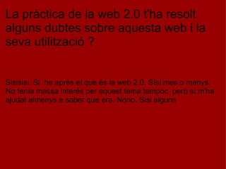 La pràctica de la web 2.0 t'ha resolt alguns dubtes sobre aquesta web i la seva utilització ?       Sisisisi. Si, he après el que és la web 2.0. Sísi mes o menys. No tenia massa interés per aquest tema tampoc, però sí m'ha ajudat almenys a saber que era. Nono. Sisi alguns 