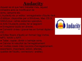                                                  Audacity Aquest es el que hem treballat més, aquest trimestre amb la modificació de            sons, cançons etc. L'Audacity és un editor i enregistrador d'àudio fàcil d'utilitzar, disponible per a Windows, Mac OS X, GNU/Linux i altres sistemes operatius. ● Amb l'Audacity podeu fer el següent: ● Enregistrar àudio en directe. ● Convertir cintes i gravar-les en format digital o CD. ● Editar fitxers d'àudio en format Ogg Vorbis, MP3, WAW o AIFF. ● Tallar, copiar, dividir o barrejar sons. ● Canviar la velocitat de l'enregistrament. ● I moltes coses més (opcions d'enregistrament, exportació, importació, edició, efectes, qualitat de l'àudio, connectors i anàlisi). 