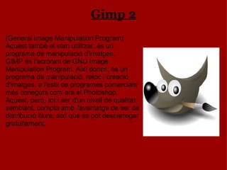Gimp 2 (General Image Manipulation Program) Aquest també el vam utilitzar, és un programa de manipulació d’imatges. GIMP és l'acrònim de GNU Image Manipulation Program. Així doncs, és un programa de manipulació, retoc i creació d'imatges, a l'estil de programes comercials més coneguts com ara el Photoshop. Aquest, però, tot i ser d'un nivell de qualitat semblant, compta amb l'avantatge de ser de distribució lliure, així que es pot descarregar gratuïtament. 