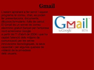 Gmail L’estem aprenent a fer servir i aquest programa té correu, chat, es poden fer presentacions, documents, dibuixos,formularis i fulls de calcul. El Gmail és un servei de correu electrònic gratuït llançat per l'empresa nord-americana Google a partir de l'1 d'abril de 2004 i que ha captat l'atenció dels mitjans de comunicació per les seves innovacions tecnològiques, la seva capacitat i per algunes queixes de violació de la privadesa dels usuaris. 