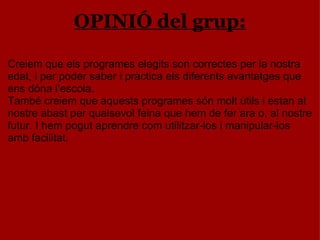 OPINIÓ del grup: Creiem que els programes elegits son correctes per la nostra edat, i per poder saber i pràctica els diferents avantatges que ens dóna l’escola. També creiem que aquests programes són molt útils i estan al nostre abast per qualsevol feina que hem de fer ara o, al nostre futur. I hem pogut aprendre com utilitzar-los i manipular-los amb facilitat. 