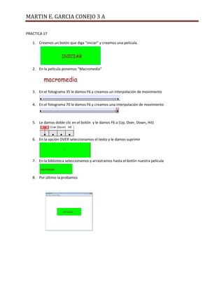 MARTIN E. GARCIA CONEJO 3 A
PRACTICA 17
1. Creamos un botón que diga “iniciar” y creamos una película.
2. En la película ponemos “Macromedia”
3. En el fotograma 35 le damos F6 y creamos un interpolación de movimiento
4. En el fotograma 70 le damos F6 y creamos una interpolación de movimiento
5. Le damos doble clic en el botón y le damos F6 a (Up, Over, Down, Hit)
6. En la opción OVER seleccionamos el texto y le damos suprimir
7. En la biblioteca seleccionamos y arrastramos hasta el botón nuestra película
8. Por último la probamos