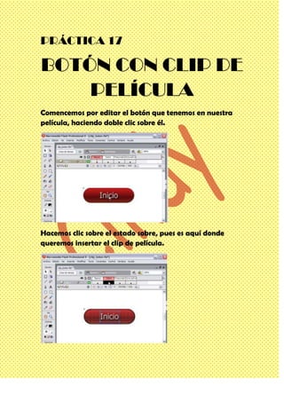 PRÁCTICA 17

BOTÓN CON CLIP DE
    PELÍCULA
Comencemos por editar el botón que tenemos en nuestra
película, haciendo doble clic sobre él.




Hacemos clic sobre el estado sobre, pues es aquí donde
queremos insertar el clip de película.
 