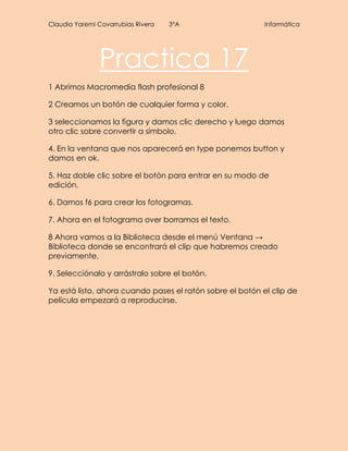 Claudia Yaremi Covarrubias Rivera 3°A Informática
Practica 17
1 Abrimos Macromedia flash profesional 8
2 Creamos un botón de cualquier forma y color.
3 seleccionamos la figura y damos clic derecho y luego damos
otro clic sobre convertir a símbolo.
4. En la ventana que nos aparecerá en type ponemos button y
damos en ok.
5. Haz doble clic sobre el botón para entrar en su modo de
edición.
6. Damos f6 para crear los fotogramas.
7. Ahora en el fotograma over borramos el texto.
8 Ahora vamos a la Biblioteca desde el menú Ventana →
Biblioteca donde se encontrará el clip que habremos creado
previamente.
9. Selecciónalo y arrástralo sobre el botón.
Ya está listo, ahora cuando pases el ratón sobre el botón el clip de
película empezará a reproducirse.