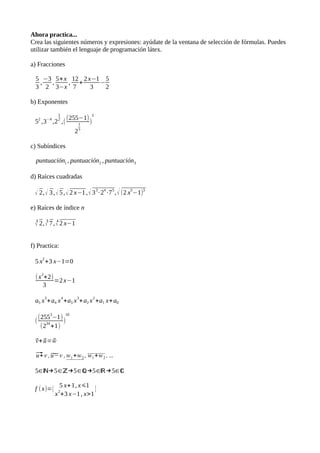 Ahora practica...
Crea las siguientes números y expresiones: ayúdate de la ventana de selección de fórmulas. Puedes
utilizar también el lenguaje de programación látex.
a) Fracciones
53
,−3
2
, 5+x
3−x
, 12
7
+ 2 x−1
3
−52
b) Exponentes
52 ,3−4 ,2
12
,( (255−1)
2
15
3
)
c) Subíndices
puntuación1 , puntuación2 , puntuación3
d) Raíces cuadradas
√ 2, √ 3, √ 5, √ 2 x−1 , √ 33·24 ·75, √ (2 x5−1)3
e) Raíces de índice n
3 √ 2, 5 √ 7 , 4 √ 2 x−1
f) Practica:
5 x2+3 x−1=0
(x2+2)
3
=2 x−1
a5 x5+a4 x4+a3 x3+a2 x2+a1 x+a0
((2553−1)
10
)
(234+1)
+⃗u
=⃗w
⃗u+v ,̃u
−v ,w1+w2 , w1+w2 , ...
5∈ℕ→5∈ℤ→5∈ℚ→5∈ℝ→5∈ℂ
⃗v
f (x)={ 5 x+1, x⩽1
x2+3 x−1 , x>1
}