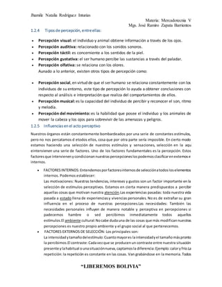 Jhamile Natalia Rodriguez Inturias
Materia: Mercadotecnia V
Mgs. José Ramiro Zapata Barrientos
“LIBEREMOS BOLIVIA”
1.2.4 Tipos de percepción, entreellas:
 Percepción visual: el individuo y animal obtiene información a través de los ojos.
 Percepción auditiva: relacionado con los sonidos sonoros.
 Percepción táctil: es concerniente a los sentidos de la piel.
 Percepción gustativa: el ser humano percibe las sustancias a través del paladar.
 Percepción olfativa: se relaciona con los olores.
Aunado a lo anterior, existen otros tipos de percepción como:
 Percepción social, en virtud de que el ser humano se relaciona constantemente con los
individuos de su entorno, este tipo de percepción lo ayuda a obtener conclusiones con
respecto al análisis e interpretación que realiza del comportamientos de ellos.
 Percepción musical: es la capacidad del individuo de percibir y reconocer el son, ritmo
y melodía.
 Percepción del movimiento: es la habilidad que posee el individuo y los animales de
mover la cabeza y los ojos para sobrevivir de las amenazas y peligros.
1.2.5 Influencias en el acto perceptivo
Nuestros órganos están constantemente bombardeados por una serie de constantes estímulos,
pero no nos percatamos d etodos ellos, cosa que por otra parte sería imposible. En cierto modo
estamos haciendo una selección de nuestros estímulos y sensaciones, selección en la aqu
eintervienen una serie de factores. Uno de los factores fundamentales es la percepción. Estos
factoresque intervienenycondicionannuestraspercepcioneslospodemosclasificarenexternose
internos.
 FACTORESINTERNOS:Entendemosporfactoresinternosde selecciónatodosloselementos
internos. Podemos establecer:
Las motivaciones: Nuestras tendencias, intereses y gustos son un factor importante en la
selección de estímulos perceptivos. Estamos en cierta manera predispuestos a percibir
aquellas cosas que motivan nuestra atención.Las experiencias pasadas: toda nuestra vida
pasada a estado llena de experienciasy vivencias personales. No es de extrañar su gran
influencia en el proceso de nuestras percepciones.Las necesidades: También las
necesidades personales influyen de manera notable y perceptiva en percepciones si
padecemos hambre o sed percibimos inmediatamente todos aquellos
estímulos.El ambiente cultural:Nocabe dudauna de las cosas que más modificannuestras
percepciones es nuestro propio ambiente y el grupo social al que pertenecemos.
 FACTORES EXTERNOS DE SELECCIÓN: Los principales son:
La intensidadytamañodelestímulo:Cuantomayores laintensidadyel tamañomáspronto
la percibimos.El contraste:Cadavezque se producenun contraste entre nuestra situación
presente ylahabitual ounasituaciónnueva,captamosla diferencia:Ejemplo: caloryfrío.La
repetición: la repetición es constante en las cosas. Van grabándose en la memoria.Todos
 