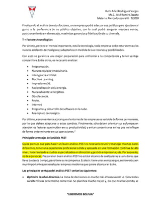 Ruth ArletRodríguezVargas
Ms.C. José RamiroZapata
Materia:MercadotecniaIII 2/2020
“LIBEREMOS BOLIVIA”
Finalizandoel análisisde estosfactores,unaempresapodrá adecuar sus políticaspara ajustarse al
gusto y la preferencia de su público objetivo, con lo cual podrá asegurar mayores ventas,
posicionamientoenel mercado,maximizargananciasyfidelizaciónde suclientela.
T = Factores tecnológicos
Por último,perono el menosimportante,estálatecnología,toda empresa debe estaratentaa los
nuevosadelantostecnológicosyadaptarlosenmedidade susrecursosyposibilidades.
Con esto se garantiza una mejor preparación para enfrentar a la competencia y tener ventaja
competitiva.Entre otros,esnecesarioanalizar:
 Programación.
 Nuevosequiposymaquinaria.
 Inteligenciaartificial.
 Machine Learning.
 Impresiones3d.
 Racionalizaciónde laenergía.
 Nuevasfuentesenergética.
 Obsolecencia.
 Redes.
 Internet
 Programasy desarrollode software enlanube.
 Reemplazotecnológico.
Porúltimo,esconvenienteacotarque el entornode lasempresasesvariable deformapermanente,
por lo que deben adaptarse a estos cambios. Finalmente,sólo deben orientar sus esfuerzos en
atender los factores que incidenen su productividad, y evitar concentrarse en los que no influyan
de forma determinanteensusoperaciones.2
Principalesventajasdel análisis PEST
Quizá pienses que para hacer un buen análisis PEST es necesario reunir y manejar muchos datos
diferentes, tener una experiencia profesional sólida y apoyada en una formación continua de alto
nivel,habercursadoestudiosespecializadosendirecciónygestiónempresarial,etc.Porsupuesto,
no te equivocas. PrepararunbuenanálisisPESTnoestáal alcance de cualquierayesuna tarea que
llevabastante tiempo,perotienesurecompensa.Esdecir:tieneunasventajasque,comoverás,son
muyimportantesparacualquierempresamodernaque quiere alcanzarel éxito.
Las principalesventajasdel análisisPEST seríanlas siguientes:
 Optimizalalabor directiva.La toma de decisionesesmuchomáseficazcuandose conocenlas
características del entorno comercial. Se planifica mucho mejor y, en ese mismo sentido, se
 