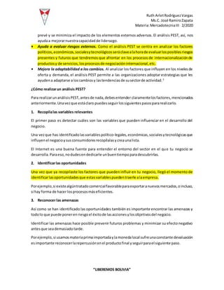 Ruth ArletRodríguezVargas
Ms.C. José RamiroZapata
Materia:MercadotecniaIII 2/2020
“LIBEREMOS BOLIVIA”
prevé y se minimiza el impacto de los elementos externos adversos. El análisis PEST, así, nos
ayudaa mejorarnuestracapacidadde liderazgo.
• Ayuda a evaluar riesgos externos. Como el análisis PEST se centra en analizar los factores
políticos,económicos,socialesytecnológicosseráclavealahorade evaluarlosposiblesriesgos
presentes y futuros que tendremos que afrontar en los procesos de internacionalizaciónde
productosy de servicios,losprocesosde negociacióninternacional,etc.
• Mejora la adaptabilidad a los cambios. Al analizar los factores que influyen en los nivelesde
oferta y demanda, el análisis PEST permite a las organizaciones adoptar estrategias que les
ayudena adaptarse a loscambiosy lastendenciasde susectorde actividad.3
¿Cómo realizarun análisis PEST?
Para realizarunanálisisPEST,antesde nada,debesentender claramentelosfactores,mencionados
anteriormente.Unavezque estáclaro puedesseguirlossiguientespasospararealizarlo.
1. Recopilalas variables relevantes
El primer paso es detectar cuáles son las variables que pueden influenciar en el desarrollo del
negocio.
Una vezque has identificadolasvariablespolítico-legales,económicas,socialesytecnológicasque
influyenel negocioysusconsumidoresrecopílalasycreaunalista.
El Internet es una buena fuente para entender el entorno del sector en el que tu negocio se
desarrolla.Paraeso,nodudesendedicarle unbuentiempoparadescubrirlas.
2. Identificarlas oportunidades
Una vez que ya recopilaste los factores que pueden influir en tu negocio, llegó el momento de
identificarlasoportunidadesque estasvariablespuedentraerle alaempresa.
Porejemplo,si existealgúntratadocomercialfavorableparaexportaranuevosmercados,oincluso,
si hay forma de hacer losprocesosmáseficientes.
3. Reconocer las amenazas
Así como se han identificado las oportunidades también es importante encontrar las amenazas y
todolo que puede ponerenriesgoel éxitode lasaccionesylosobjetivosdel negocio.
Identificar las amenazas hace posible prevenir futuros problemas y minimizar su efecto negativo
antesque seademasiadotarde.
Porejemplo,si usamosmateriaprimaimportadaylamonedalocal sufreunaconstante devaluación
esimportante reconocerlarepercusiónenel productofinal yseguirparael siguiente paso.
 