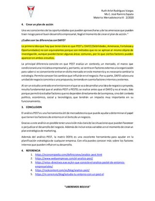 Ruth ArletRodríguezVargas
Ms.C. José RamiroZapata
Materia:MercadotecniaIII 2/2020
“LIBEREMOS BOLIVIA”
4. Crear un plan de acción
Una vezconscientesde las oportunidadesque puedenaprovecharse yde lasamenazasque pueden
traer riesgoparael buendesarrolloempresarial,llegóel momentode crearel plande acción.4
¿Cuálesson las diferenciasconDAFO?
La primeraideaque hay que tenerclara es que PEST y DAFO(Debilidades,Amenazas,Fortalezasy
Oportunidades) no son equivalentes porque son métodos que no se aplican al mismo objeto de
investigación, aunque puedentener algunas áreas comunes, por lo que ciertos factores pueden
aparecerenambos estudios.
La principal diferencia consiste en que PEST evalúa un contexto, un mercado, el marco que
condicionaráunainiciativaempresarial y,portanto,se centraenfactoresexternosalaorganización
para sabersi es conveniente entrarendichomercado en este momentoy es necesariocambiarla
estrategia.Permite conocerloscambiosque influiránenel negocio.Porsuparte,DAFO valorauna
unidadde negocioconcretao una propuesta,teniendoencuentafactoresinternosyexternos.
Al serunestudiocentradoenelentornoenelquese vaadesarrollarunaideadenegociooproyecto,
resulta fundamental que el análisis PEST o PESTEL se realice antes que el DAFO y no al revés. Esto
porque permitiráestudiarfactoresquenodependendirectamente delaempresa,sinodel contexto
político, económico, social y tecnológico, que tendrán un impacto muy importante en su
funcionamiento.
3. CONCLUSION
El análisisPESTes una herramientaútil de mercadotecniaque puede ayudaradeterminarel papel
que tienenlosfactoresde entornoen el éxitode unnegocio.
Gracias a este análisisesposible tenerunavisiónmásclarade lassituacionesque puedenfavorecer
o perjudicarel desarrollodel negocio.Ademásde incluirestasvariablesenel momentode crearun
planestratégicode marketing.
Además del análisis PEST, la matriz DOFA es una excelente herramienta para ayudar en la
planificación estratégica de cualquier empresa. Con ella puedes conocer más sobre los factores
internosque puedeninfluirensudesarrollo.
4. REFERENCIA
1. https://economipedia.com/definiciones/analisis-pest.html
2. https://www.webyempresas.com/el-analisis-pest/
3. https://retos-directivos.eae.es/en-que-consiste-el-analisis-pestel-de-entornos-
empresariales/
4. https://rockcontent.com/es/blog/analisis-pest/
5. https://m.cerem.es/blog/estudia-tu-entorno-con-un-pest-el
 