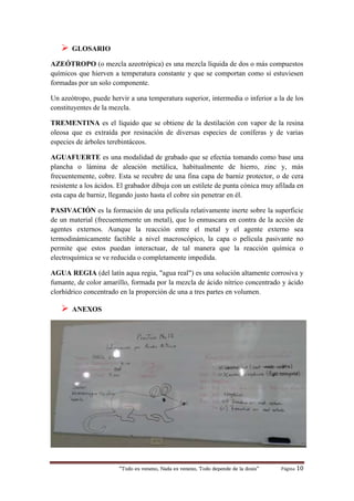 “Todo es veneno, Nada es veneno, Todo depende de la dosis“ Página 10
 GLOSARIO
AZEÓTROPO (o mezcla azeotrópica) es una mezcla líquida de dos o más compuestos
químicos que hierven a temperatura constante y que se comportan como si estuviesen
formadas por un solo componente.
Un azeótropo, puede hervir a una temperatura superior, intermedia o inferior a la de los
constituyentes de la mezcla.
TREMENTINA es el líquido que se obtiene de la destilación con vapor de la resina
oleosa que es extraída por resinación de diversas especies de coníferas y de varias
especies de árboles terebintáceos.
AGUAFUERTE es una modalidad de grabado que se efectúa tomando como base una
plancha o lámina de aleación metálica, habitualmente de hierro, zinc y, más
frecuentemente, cobre. Esta se recubre de una fina capa de barniz protector, o de cera
resistente a los ácidos. El grabador dibuja con un estilete de punta cónica muy afilada en
esta capa de barniz, llegando justo hasta el cobre sin penetrar en él.
PASIVACIÓN es la formación de una película relativamente inerte sobre la superficie
de un material (frecuentemente un metal), que lo enmascara en contra de la acción de
agentes externos. Aunque la reacción entre el metal y el agente externo sea
termodinámicamente factible a nivel macroscópico, la capa o película pasivante no
permite que estos puedan interactuar, de tal manera que la reacción química o
electroquímica se ve reducida o completamente impedida.
AGUA REGIA (del latín aqua regia, "agua real") es una solución altamente corrosiva y
fumante, de color amarillo, formada por la mezcla de ácido nítrico concentrado y ácido
clorhídrico concentrado en la proporción de una a tres partes en volumen.
 ANEXOS
 