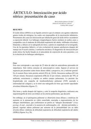 “Todo es veneno, Nada es veneno, Todo depende de la dosis“ Página 11
ÁRTICULO: Intoxicación por ácido
nítrico: presentación de caso
María Paulina Quintero Giraldo1
William de Jesús Quiceno Calderón2
Catalina Melo Arango2
RESUMEN
El ácido nítrico (HNO3) es un líquido corrosivo que al contacto con agentes reductores
genera óxidos de nitrógeno, los cuales son responsables de la intoxicación inhalatoria.
Presentamos dos casos de intoxicación por inhalación gases de ácido nítrico secundarios
a exposición laboral. Los hallazgos imaginológicos fueron similares en ambos casos y
compatibles con el síndrome de dificultad respiratoria del adulto: infiltrados alveolares,
bilaterales y difusos en la radiografía de tórax y patrón en empedrado en la tomografía.
Uno de los pacientes falleció y el otro evolucionó de manera satisfactoria después del
manejo con N-acetil cisteína y ventilación mecánica. El diagnóstico de intoxicación por
ácido nítrico fue hecho basado en el antecedente de exposición de estos pacientes y en
la evolución de los hallazgos radiológicos.
Caso
Este caso corresponde a una mujer de 25 años de edad sin antecedentes personales de
importancia. Solo refería consumo de anticonceptivos orales. Ingresó al servicio de
urgencias por presentar cuatro horas disnea súbita y progresiva, tos y malestar general.
En el examen físico tenía presión arterial (PA) de 126/66, frecuencia cardiaca (FC) de
120 por minuto, frecuencia respiratoria (FR) de 22 por minuto, saturación del 79% al
ambiente, acrocianosis y crépitos en ambos campos pulmonares. La paciente fue
hospitalizada con sospecha de tromboembolismo pulmonar (TEP) asociado a
enfermedad del colágeno y se le tomó una radiografía de tórax que mostró opacidades
alveolares bilaterales (figuras 1ª)
Dos horas y media después del ingreso, y ante la sospecha diagnóstica, realizaron una
angiotomografía de tórax con énfasis en las arterias pulmonares, que descartó.
Sin embargo, en el parénquima pulmonar se observaron áreas difusas y simétricas de
aumento en la atenuación en vidrio esmerilado, asociadas a engrosamientos de los
tabiques interlobulares, que conformaron un patrón en “adoquín desordenado” (crazy
paving), el cual , asociado a la ausencia de cardiomegalia y de derrame pericárdico y
pleural, sugerían edema pulmonar por aumento de la permeabilidad con un daño
alveolar difuso: síndrome de dificultad respiratoria de dificultad respiratoria del adulto
(SDRA) (figuras 3a y 3b).
 