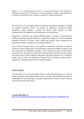 “Todo es veneno, Nada es veneno, Todo depende de la dosis“ Página 13
Figuras 3a y 3b. Angiotomografía de tórax en ventana para pulmón. Áreas bilaterales y
simétricas de aumento de la atenuación en “vidrio esmerilado” asociadas a engrosamiento, de
los tabiques interlobulillares que constituyen un patrón de “adoquín desordenado”.
Por este motivo, y con el estado clínico de la paciente, decidieron su traslado a la unidad
de cuidados intensivos (UCI). Las pruebas de laboratorio mostraron acidosis
metabólica, cuadro hemático y pruebas de función renal normales. No hubo
disminución de la hemoglobina y del hematocrito en el seguimiento.
Sospecharon neumonitis por hipersensibilidad aguda e iniciaron corticoesteroides.
También comenzaron soporte vasopresor y antibióticos, aunque no era clara la etiología
bacteriana. Pusieron un catéter venoso central que presentó como complicación un
neumotórax derecho, manejado con toracostomía (figura 1c).
Ante la falta de mejoría clínica y de respuesta al tratamiento instaurado, se buscaron
factores de riesgo ocupacionales. Se encontró que la paciente trabajaba en joyería y que
ella, al igual que un compañero de trabajo, tuvieron exposición a gases de ácido nítrico.
La paciente fue valorada por el servicio de toxicología, que recomendó azul de metileno
intravenoso, pero no hubo respuesta. Desarrolló taquicardia sinusal con FC de 200 por
minuto, que no cedió a la amiodarona. Progresó hacia el deterioro cardiovascular y
respiratorio. Finalmente falleció a las 32 horas del ingreso.
CONCLUSIÓN:
El ácido nítrico es un toxico que puede causar no solo quemaduras graves si no que al
entrar al organismo causa daños internos que son mortales como daño pulmonar que son
confundidos con otras patologías y así pasar desprevenida la opción de que se trata de
una intoxicación por ácido nítrico.
Articulo disponible en:
http://www.acronline.org/LinkClick.aspx?fileticket=3eam-jJ1W_s%3D&tabid=383
 