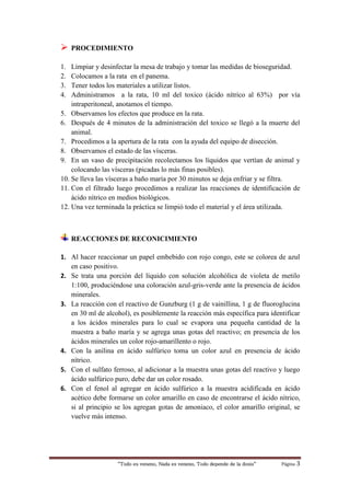 “Todo es veneno, Nada es veneno, Todo depende de la dosis“ Página 3
 PROCEDIMIENTO
1. Limpiar y desinfectar la mesa de trabajo y tomar las medidas de bioseguridad.
2. Colocamos a la rata en el panema.
3. Tener todos los materiales a utilizar listos.
4. Administramos a la rata, 10 ml del toxico (ácido nítrico al 63%) por vía
intraperitoneal, anotamos el tiempo.
5. Observamos los efectos que produce en la rata.
6. Después de 4 minutos de la administración del toxico se llegó a la muerte del
animal.
7. Procedimos a la apertura de la rata con la ayuda del equipo de disección.
8. Observamos el estado de las vísceras.
9. En un vaso de precipitación recolectamos los líquidos que vertían de animal y
colocando las vísceras (picadas lo más finas posibles).
10. Se lleva las vísceras a baño maría por 30 minutos se deja enfriar y se filtra.
11. Con el filtrado luego procedimos a realizar las reacciones de identificación de
ácido nítrico en medios biológicos.
12. Una vez terminada la práctica se limpió todo el material y el área utilizada.
REACCIONES DE RECONICIMIENTO
1. Al hacer reaccionar un papel embebido con rojo congo, este se colorea de azul
en caso positivo.
2. Se trata una porción del líquido con solución alcohólica de violeta de metilo
1:100, produciéndose una coloración azul-gris-verde ante la presencia de ácidos
minerales.
3. La reacción con el reactivo de Gunzburg (1 g de vainillina, 1 g de fluoroglucina
en 30 ml de alcohol), es posiblemente la reacción más específica para identificar
a los ácidos minerales para lo cual se evapora una pequeña cantidad de la
muestra a baño maría y se agrega unas gotas del reactivo; en presencia de los
ácidos minerales un color rojo-amarillento o rojo.
4. Con la anilina en ácido sulfúrico toma un color azul en presencia de ácido
nítrico.
5. Con el sulfato ferroso, al adicionar a la muestra unas gotas del reactivo y luego
ácido sulfúrico puro, debe dar un color rosado.
6. Con el fenol al agregar en ácido sulfúrico a la muestra acidificada en ácido
acético debe formarse un color amarillo en caso de encontrarse el ácido nítrico,
si al principio se los agregan gotas de amoniaco, el color amarillo original, se
vuelve más intenso.
 