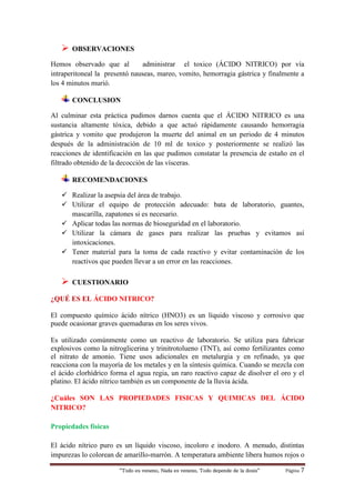 “Todo es veneno, Nada es veneno, Todo depende de la dosis“ Página 7
 OBSERVACIONES
Hemos observado que al administrar el toxico (ÁCIDO NITRICO) por vía
intraperitoneal la presentó nauseas, mareo, vomito, hemorragia gástrica y finalmente a
los 4 minutos murió.
CONCLUSION
Al culminar esta práctica pudimos darnos cuenta que el ÁCIDO NITRICO es una
sustancia altamente tóxica, debido a que actuó rápidamente causando hemorragia
gástrica y vomito que produjeron la muerte del animal en un periodo de 4 minutos
después de la administración de 10 ml de toxico y posteriormente se realizó las
reacciones de identificación en las que pudimos constatar la presencia de estaño en el
filtrado obtenido de la decocción de las vísceras.
RECOMENDACIONES
 Realizar la asepsia del área de trabajo.
 Utilizar el equipo de protección adecuado: bata de laboratorio, guantes,
mascarilla, zapatones si es necesario.
 Aplicar todas las normas de bioseguridad en el laboratorio.
 Utilizar la cámara de gases para realizar las pruebas y evitamos así
intoxicaciones.
 Tener material para la toma de cada reactivo y evitar contaminación de los
reactivos que pueden llevar a un error en las reacciones.
 CUESTIONARIO
¿QUÉ ES EL ÁCIDO NITRICO?
El compuesto químico ácido nítrico (HNO3) es un líquido viscoso y corrosivo que
puede ocasionar graves quemaduras en los seres vivos.
Es utilizado comúnmente como un reactivo de laboratorio. Se utiliza para fabricar
explosivos como la nitroglicerina y trinitrotolueno (TNT), así como fertilizantes como
el nitrato de amonio. Tiene usos adicionales en metalurgia y en refinado, ya que
reacciona con la mayoría de los metales y en la síntesis química. Cuando se mezcla con
el ácido clorhídrico forma el agua regia, un raro reactivo capaz de disolver el oro y el
platino. El ácido nítrico también es un componente de la lluvia ácida.
¿Cuáles SON LAS PROPIEDADES FISICAS Y QUIMICAS DEL ÁCIDO
NITRICO?
Propiedades físicas
El ácido nítrico puro es un líquido viscoso, incoloro e inodoro. A menudo, distintas
impurezas lo colorean de amarillo-marrón. A temperatura ambiente libera humos rojos o
 