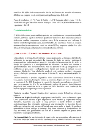 “Todo es veneno, Nada es veneno, Todo depende de la dosis“ Página 8
amarillos. El ácido nítrico concentrado tiñe la piel humana de amarillo al contacto,
debido a una reacción con la cisteina presente en la queratina de la piel.
Punto de ebullición: 121 °C Punto de fusión: -41,6 °C Densidad relativa (agua = 1): 1,4
Solubilidad en agua: Miscible Presión de vapor, kPa a 20 °C: 6,4 Densidad relativa de
vapor (aire = 1): 2,2
Propiedades químicas
El ácido nítrico es un agente oxidante potente; sus reacciones con compuestos como los
cianuros, carburos, y polvos metálicos pueden ser explosivas. Las reacciones del ácido
nítrico con muchos compuestos orgánicos, como de la trementina, son violentas, la
mezcla siendo hipergólica (es decir, autoinflamable). Es un oxácido fuerte: en solución
acuosa se disocia completamente en un ion nitrato NO3- y un protón hídrico. Las sales
del ácido nítrico (que contienen el ion nitrato) se llaman nitratos.
¿EFECTOS DEL ÁCIDO NITRICO SOBRE LA SALUD?
Este producto es principalmente irritante y causa quemaduras y ulceración de todos los
tejidos con los que está en contacto. La extensión del daño, los signos y síntomas de
envenenamiento y el tratamiento requerido, dependen de la concentración del ácido, el
tiempo de exposición y la susceptibilidad del individuo. La dosis letal mínima es
aproximadamente de 5 ml (concentrado) para una persona de 75 Kg. Las personas con
problemas en piel, ojos y cardiopulmonares tienen gran riesgo al trabajar con este
producto. Inhalación: Una inhalación aguda de este producto produce estornudos,
ronquera, laringitis, problemas para respirar, irritación del tracto respiratorio y dolor del
tórax.
En casos extremos se presenta sangrado de nariz, ulceración de las mucosas de nariz y
boca, edema pulmonar, bronquitis crónica y neumonía. Signos severos de intoxicación
se presentan de 5 a 48 h después de la exposición, habiendo respirado como mínimo 25
ppm en un periodo de 8 h. Se han informado, incluso, de muertes inmediatamente
después de una exposición seria a vapores de NO2. También causa erosión de los
dientes bajo periodos prolongados de exposición.
Contacto con ojos: Produce irritación, dolor, lagrimeo, erosión de la córnea e incluso,
ceguera.
Contacto con la piel: Para la piel, es peligroso tanto líquido, como en forma de vapor.
Causa quemaduras severas, la piel adquiere un color amarillo y se presenta dolor y
dermatitis. Ingestión: Este ácido es muy corrosivo y puede destruir los tejidos
gastrointestinales. Los principales síntomas de una intoxicación por ingestión de este
ácido son: salivación, sed intensa, dificultad para tragar, dolor y shock. Se producen
quemaduras en boca, esófago y estómago, hay dolor estomacal y debilitamiento. En
caso de vómito, éste generalmente es café. Si la cantidad ingerida es grande puede
presentarse un colapso circulatorio.
Carcinogenicidad: Se han informado de casos en los que se relaciona a los vapores de
este ácido junto con trazas de metales carcinogénicos y asbesto con cáncer de laringe.
 