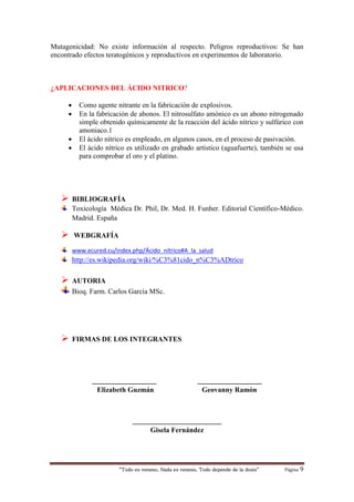 “Todo es veneno, Nada es veneno, Todo depende de la dosis“ Página 9
Mutagenicidad: No existe información al respecto. Peligros reproductivos: Se han
encontrado efectos teratogénicos y reproductivos en experimentos de laboratorio.
¿APLICACIONES DEL ÁCIDO NITRICO?
 Como agente nitrante en la fabricación de explosivos.
 En la fabricación de abonos. El nitrosulfato amónico es un abono nitrogenado
simple obtenido químicamente de la reacción del ácido nítrico y sulfúrico con
amoniaco.1
 El ácido nítrico es empleado, en algunos casos, en el proceso de pasivación.
 El ácido nítrico es utilizado en grabado artístico (aguafuerte), también se usa
para comprobar el oro y el platino.
 BIBLIOGRAFÍA
Toxicología Médica Dr. Phil, Dr. Med. H. Funher. Editorial Científico-Médico.
Madrid. España
 WEBGRAFÍA
www.ecured.cu/index.php/Ácido_nítrico#A_la_salud
http://es.wikipedia.org/wiki/%C3%81cido_n%C3%ADtrico
 AUTORIA
Bioq. Farm. Carlos García MSc.
 FIRMAS DE LOS INTEGRANTES
__________________ __________________
Elizabeth Guzmán Geovanny Ramón
_________________________
Gisela Fernández
 