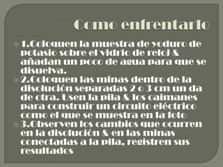 Como enfrentarlo1.Coloquen la muestra de yoduro de potasio sobre el vidrio de reloj & añadan un poco de agua para que se disuelva.2.Coloquen las minas dentro de la disolución separadas 2 o 3 cm un da de otra. Usen la pila & los caimanes para construir un circuito eléctrico como el que se muestra en la foto3.Observen los cambios que ocurren en la disolución & en las minas conectadas a la pila, registren sus resultados