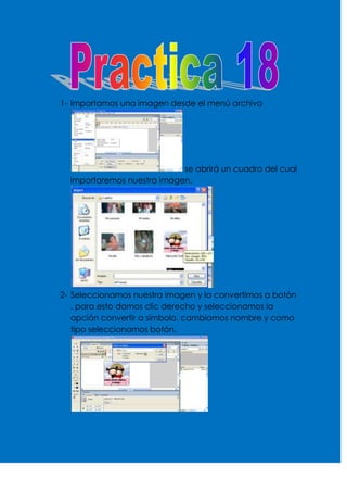 1- Importamos una imagen desde el menú archivo




                            se abrirá un cuadro del cual
  importaremos nuestra imagen.




2- Seleccionamos nuestra imagen y la convertimos a botón
   , para esto damos clic derecho y seleccionamos la
   opción convertir a símbolo, cambiamos nombre y como
   tipo seleccionamos botón.
 