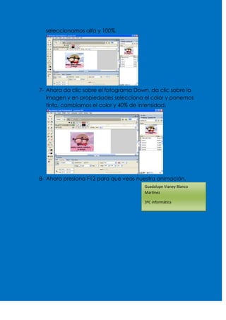 seleccionamos alfa y 100%.




7- Ahora da clic sobre el fotograma Down, da clic sobre la
   imagen y en propiedades selecciona el color y ponemos
   tinta, cambiamos el color y 40% de intensidad.




8- Ahora presiona F12 para que veas nuestra animación.
                                       Guadalupe Vianey Blanco
                                       Martínez

                                       3ºC informática
 