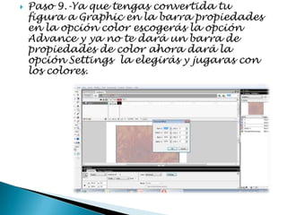    Paso 9.-Ya que tengas convertida tu
    figura a Graphic en la barra propiedades
    en la opción color escogerás la opción
    Advance y ya no te dará un barra de
    propiedades de color ahora dará la
    opción Settings la elegirás y jugaras con
    los colores.
 