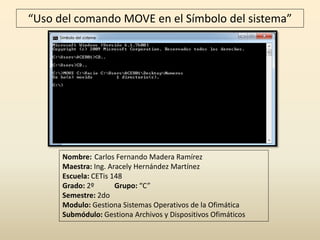 “Uso del comando MOVE en el Símbolo del sistema”
Nombre: Carlos Fernando Madera Ramírez
Maestra: Ing. Aracely Hernández Martínez
Escuela: CETis 148
Grado: 2º Grupo: “C”
Semestre: 2do
Modulo: Gestiona Sistemas Operativos de la Ofimática
Submódulo: Gestiona Archivos y Dispositivos Ofimáticos
 