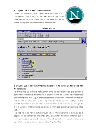 1. Orígens: Què és la web 1.0? Posa exemples.
La Web 1.0 va començar als anys 60 de la forma més bàsica
que existeix, amb navegadors de text bastant ràpids com
ELISA. Després va sorgir l'HTML que va fer pàgines com els
primers navegadors visuals com ara IE, Netscape,etc.
EXEMPLE WEB 1.0
2. Evolució: Què és la web 2.0? Quines diferències hi ha entre aquesta i la web 1.0?
Posa exemples.
- El terme Web 2.0 s’associa habitualment amb les aplicacions web que faciliten la
compartició interactiva d’informació, el disseny centrat en l’usuari i la col·laboració
dins el World Wide Web. Alguns exemples del Web 2.0 serien les comunitats basades en
web, les xarxes socials, els llocs de compartició de vídeos, els wikis i els blocs. Un lloc
Web 2.0 permet als seus usuaris interactuar amb altres usuaris o canviar el contingut del
lloc; Els usuaris es limiten a mirar passivament la informació que se’ls proporciona el lloc
web.
- La Web 1.0 és de només lectura. L'usuari no pot interactuar amb el contingut de la
pàgina (res de comentaris, respostes, cites, etc), estant totalment limitat al que el
Webmaster puja a aquesta. En canvi, la Web 2.0, com s’ha mencionat anteriorment,
permet als usuaris interactuar o canviar el contingut del lloc.
 