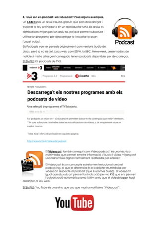 4. Què son els podcast i els videocast? Posa alguns exemples.
Un podcast és un arxiu d'àudio gratuït, que pots descarregar i
escoltar al teu ordinador o en un reproductor MP3. Els arxius es
distribueixen mitjançant un arxiu rss, pel que permet subscriure i
utilitzar un programa per descarregar-lo i escoltar-lo quan
l'usuari vulgui.
Els Podcasts van ser pensats originalment com versions àudio de
blocs, però ja no és així. Llocs web com ESPN, la BBC, Newsweek, presentadors de
notícies i molta altra gent coneguda tenen podcasts disponibles per descarregar.
EXEMPLE: Els podcasts de TV3.
El Videocast; també conegut com Videopodcast, és una tècnica
multimèdia que permet emetre informació d'àudio i vídeo mitjançant
una transmissió digital normalment realitzada per internet.
El videocast és un concepte estretament relacionat amb el
podcasting, el que el diferencia és el caràcter multimèdia del
videocast respecte al podcast (que és només àudio). El videocast
igual que el podcast permet la sindicació per via RSS que ens permet
l'actualització automàtica amb l'últim arxiu que el videoblogger hagi
creat per al seu web.
EXEMPLE: You Tube és una eina que usa que mostra moltíssims “Videocast”.
 