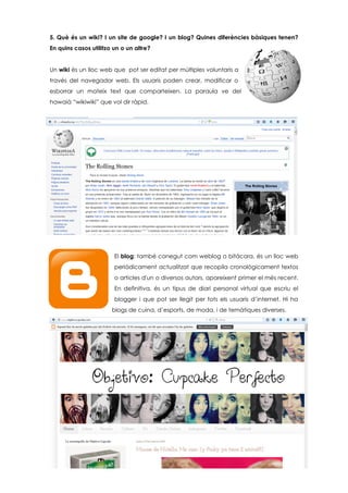 5. Què és un wiki? I un site de google? I un blog? Quines diferències bàsiques tenen?
En quins casos utilitzo un o un altre?
Un wiki és un lloc web que pot ser editat per múltiples voluntaris a
través del navegador web. Els usuaris poden crear, modificar o
esborrar un mateix text que comparteixen. La paraula ve del
hawaià “wikiwiki” que vol dir ràpid.
El blog; també conegut com weblog o bitácora, és un lloc web
periòdicament actualitzat que recopila cronològicament textos
o articles d'un o diversos autors, apareixent primer el més recent.
En definitiva, és un tipus de diari personal virtual que escriu el
blogger i que pot ser llegit per tots els usuaris d’internet. Hi ha
blogs de cuina, d’esports, de moda, i de temàtiques diverses.
 