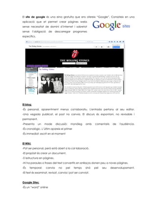 El site de google és una eina gratuïta que ens ofereix “Google”. Consisteix en una
aplicació que et permet crear pàgines webs
sense necessitat de domini d’internet i sobretot
sense l’obligació de descarregar programes
específics.
El blog:
-És personal, aparentment menys col·laboratiu. L'entrada pertany al seu editor.
-Una vegada publicat, el post no canvia. El discurs és espontani, no revisable i
permanent.
-Presenta un mode discussió: monòleg amb comentaris de l'audiència.
-És cronològic. L’últim apareix el primer
-És immediat: escrit en el moment
El Wiki:
-Pot ser personal, però està obert a la col·laboració.
-El propòsit és crear un document.
-S’estructura en pàgines.
-Hi ha paraules o frases del text convertits en enllaços donen peu a noves pàgines.
-És temporal: canvia no pel temps sinó pel seu desenvolupament.
-El text és examinat, revisat, canvia i pot ser canviat.
Google Sites:
-És un “word” online
 