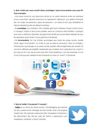 6. Què s’entén per xarxa social? Quins avantatges i quins inconvenients creus que té?
Posa exemples.
- Una xarxa social és una estructura social on es creen relacions entre els membres
d’una comunitat. Aquesta estructura es representa mitjançant una gràfica formada
per uns nodes, les persones o grup de persones, i uns nexes d’unió, que simbolitzen la
relació establerta entre els diferents individus.
- Els avantatges; son moltíssims. Pots conèixer gent que t’interessa, trobar a antics amics
o coneguts, trobar la teva futura parella, estar en contacte amb familiars i coneguts
que viuen a distància. Exemple: dos germanes de 83 anys es reuneixen després de que
les separessin quan tenien 13 anys gràcies a Facebook.
- Els inconvenients; tot i les infinites avantatges que tenen les xarxes socials, també
tenen algun inconvenient. Un d’ells és que es perd la privacitat. Totes les imatges i
informacions que penges a es xarxes socials queden allà enregistrades per sempre. És
una eina utilitzada per pedòfils i pederastes per conèixer nens i perjudicar-los. A part, si
les coses se te’n van de les mans pots tenir molts problemes, com per exemple un cas
d’una noia que per celebrar el seu aniversari va crear un “event” a facebook
7. Què és Twitter? I Facebook? I Youtube?
- Twitter és un servei de xarxes socials i microblogging que permet
als seus usuaris enviar missatges de text només, amb una longitud
màxima de 140 caràcters mitjançant SMS, missatgeria instantània o
bé directament des del lloc web de Twitter o aplicacions com
TweetDeck, Twitterrific o Twitux i GTwitter.
 