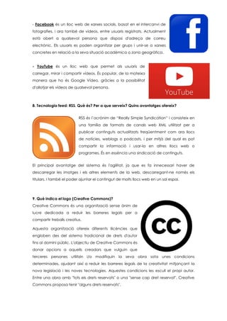 - Facebook és un lloc web de xarxes socials, basat en el intercanvi de
fotografies, i ara també de vídeos, entre usuaris registrats. Actualment
està obert a qualsevol persona que disposi d'adreça de correu
electrònic. Els usuaris es poden organitzar per grups i unir-se a xarxes
concretes en relació a la seva situació acadèmica o zona geogràfica.
- YouTube és un lloc web que permet als usuaris de
carregar, mirar i compartir vídeos. És popular, de la mateixa
manera que ho és Google Vídeo, gràcies a la possibilitat
d'allotjar els vídeos de qualsevol persona.
8. Tecnologia feed: RSS. Què és? Per a que serveix? Quins avantatges ofereix?
RSS és l’acrònim de “Really Simple Syndication” i consisteix en
una família de formats de canals web XML utilitzat per a
publicar continguts actualitzats freqüentment com ara llocs
de notícies, weblogs o podcasts, i per mitjà del qual es pot
compartir la informació i usar-la en altres llocs web o
programes. És en essència una sindicació de continguts.
El principal avantatge del sistema és l'agilitat, ja que es fa innecessari haver de
descarregar les imatges i els altres elements de la web, descarregant-ne només els
titulars. I també el poder ajuntar el contingut de molts llocs web en un sol espai.
9. Què indica el logo (Creative Commons)?
Creative Commons és una organització sense ànim de
lucre dedicada a reduir les barreres legals per a
compartir treballs creatius.
Aquesta organització ofereix diferents llicències que
engloben des del sistema tradicional de drets d'autor
fins al domini públic. L'objectiu de Creative Commons és
donar opcions a aquells creadors que vulguin que
terceres persones utilitzin i/o modifiquin la seva obra sota unes condicions
determinades, ajudant així a reduir les barreres legals de la creativitat mitjançant la
nova legislació i les noves tecnologies. Aquestes condicions les escull el propi autor.
Entre una obra amb "tots els drets reservats" o una "sense cap dret reservat", Creative
Commons proposa tenir "alguns drets reservats".
 