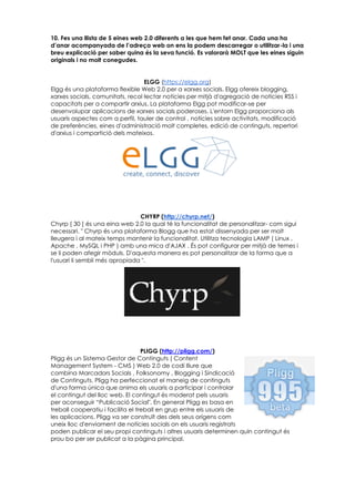 10. Fes una llista de 5 eines web 2.0 diferents a les que hem fet anar. Cada una ha
d’anar acompanyada de l’adreça web on ens la podem descarregar o utilitzar-la i una
breu explicació per saber quina és la seva funció. Es valorarà MOLT que les eines siguin
originals i no molt conegudes.
ELGG (https://elgg.org)
Elgg és una plataforma flexible Web 2.0 per a xarxes socials. Elgg ofereix blogging,
xarxes socials, comunitats, recol·lectar notícies per mitjà d'agregació de notícies RSS i
capacitats per a compartir arxius. La plataforma Elgg pot modificar-se per
desenvolupar aplicacions de xarxes socials poderoses. L'entorn Elgg proporciona als
usuaris aspectes com a perfil, tauler de control , notícies sobre activitats, modificació
de preferències, eines d'administració molt completes, edició de continguts, repertori
d'arxius i compartició dels mateixos.
CHYRP (http://chyrp.net/)
Chyrp [ 30 ] és una eina web 2.0 la qual té la funcionalitat de personalitzar- com sigui
necessari. " Chyrp és una plataforma Blogg que ha estat dissenyada per ser molt
lleugera i al mateix temps mantenir la funcionalitat. Utilitza tecnologia LAMP ( Linux ,
Apache , MySQL i PHP ) amb una mica d'AJAX . És pot configurar per mitjà de temes i
se li poden afegir mòduls. D'aquesta manera es pot personalitzar de la forma que a
l'usuari li sembli més apropiada ".
PLIGG (http://pligg.com/)
Pligg és un Sistema Gestor de Continguts ( Content
Management System - CMS ) Web 2.0 de codi lliure que
combina Marcadors Socials , Folksonomy , Blogging i Sindicació
de Continguts. Pligg ha perfeccionat el maneig de continguts
d'una forma única que anima els usuaris a participar i controlar
el contingut del lloc web. El contingut és moderat pels usuaris
per aconseguir “Publicació Social". En general Pligg es basa en
treball cooperatiu i facilita el treball en grup entre els usuaris de
les aplicacions. Pligg va ser construït des dels seus orígens com
uneix lloc d'enviament de notícies socials on els usuaris registrats
poden publicar el seu propi continguts i altres usuaris determinen quin contingut és
prou bo per ser publicat a la pàgina principal.
 