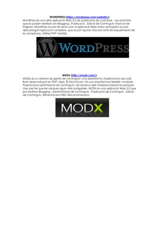 WORDPRESS (https://wordpress.com/website/)
WordPress és una altra aplicació Web 2.0 de publicació de codi lliure . Les activitats
que es poden realitzar són Blogging , Publicació , Edició de Continguts i Marcat de
Pàgines. WordPress es pot fer servir com a aplicació Web al lloc principal o es pot
descarregar l'aplicació completa, que es pot ajustar d'acord amb els requeriments de
la companyia. Utilitza PHP i MySQL.
MODx (http://modx.com/)
MODx és un sistema de gestió de continguts i una plataforma d'aplicacions de codi
lliure desenvolupat en PHP i Ajax. És fàcil d'usar i té una arquitectura flexible i modular.
Proporciona optimització de continguts i de recerca dels mateixos basant-se paraules
clau per fer que les cerques siguin més amigables. MODx és una aplicació Web 2.0 que
pot realitzar Blogging , Administració de Continguts , Publicació de Continguts , Edició
de Continguts, Alimentacions RSS i Recomanacions .
 
