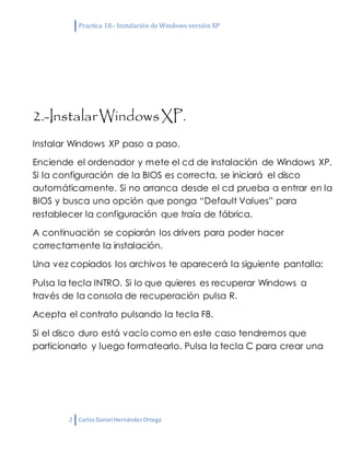 Practica 18.- Instalación de Windows versión XP
2 CarlosDaniel HernándezOrtega
2.-InstalarWindowsXP.
Instalar Windows XP paso a paso.
Enciende el ordenador y mete el cd de instalación de Windows XP.
Si la configuración de la BIOS es correcta, se iniciará el disco
automáticamente. Si no arranca desde el cd prueba a entrar en la
BIOS y busca una opción que ponga “Default Values” para
restablecer la configuración que traía de fábrica.
A continuación se copiarán los drivers para poder hacer
correctamente la instalación.
Una vez copiados los archivos te aparecerá la siguiente pantalla:
Pulsa la tecla INTRO. Si lo que quieres es recuperar Windows a
través de la consola de recuperación pulsa R.
Acepta el contrato pulsando la tecla F8.
Si el disco duro está vacío como en este caso tendremos que
particionarlo y luego formatearlo. Pulsa la tecla C para crear una
 