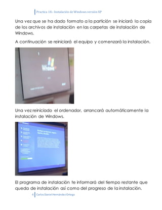 Practica 18.- Instalación de Windows versión XP
4 CarlosDaniel HernándezOrtega
Una vez que se ha dado formato a la partición se iniciará la copia
de los archivos de instalación en las carpetas de instalación de
Windows.
A continuación se reiniciará el equipo y comenzará la instalación.
Una vez reiniciado el ordenador, arrancará automáticamente la
instalación de Windows.
El programa de instalación te informará del tiempo restante que
queda de instalación así como del progreso de la instalación.
 
