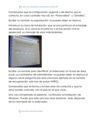 Practica 18.- Instalación de Windows versión XP
5 CarlosDaniel HernándezOrtega
Comprueba que la configuración regional y de idioma sea la
correcta, en caso contrario haz clic en “Personalizar” y “Detalles”.
Escribe tu nombre, la organización la puedes dejar en blanco.
Introduce la clave de instalación que se encuentra en el embalaje
del producto. Si tu clave es incorrecta o la has escrito mal te
aparecerá un mensaje de error indicándotelo.
Escribe un nombre para identificar el ordenador en la red de área
local. La contraseña de administrador la puedes dejar en blanco (si
alguna vez te pregunta por esta clave por ejemplo en la consola
de recuperación solo has de pulsar INTRO).
Comprueba que la fecha y la hora sean las correctas y que la
zona horaria coincida con el país en el que vives.
Una vez completado el asistente, continuará la instalación de
Windows. Puede que este proceso dure bastante, todo depende
de la velocidad de tu ordenador.
 