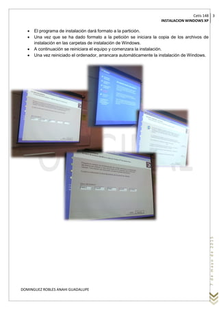Cetís 148
INSTALACION WINDOWS XP
3
DOMINGUEZ ROBLES ANAHI GUADALUPE
7demayode2015
 El programa de instalación dará formato a la partición.
 Una vez que se ha dado formato a la petición se iniciara la copia de los archivos de
instalación en las carpetas de instalación de Windows.
 A continuación se reiniciara el equipo y comenzara la instalación.
 Una vez reiniciado el ordenador, arrancara automáticamente la instalación de Windows.
 