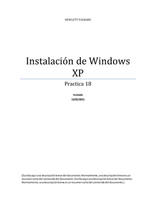 HEWLETT-PACKARD
Instalación de Windows
XP
Practica 18
Invitado
13/05/2015
[Escribaaquí una descripciónbreve del documento.Normalmente,unadescripciónbreveesun
resumencortodel contenidodel documento.Escribaaquíunadescripciónbreve del documento.
Normalmente,unadescripciónbreve esunresumencortodel contenidodel documento.]
 