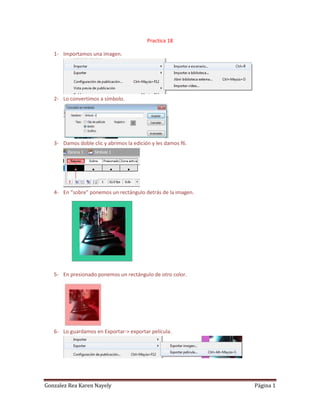 Practica 18

   1- Importamos una imagen.




   2- Lo convertimos a símbolo.




   3- Damos doble clic y abrimos la edición y les damos f6.




   4- En “sobre” ponemos un rectángulo detrás de la imagen.




   5- En presionado ponemos un rectángulo de otro color.




   6- Lo guardamos en Exportar-> exportar película.




Gonzalez Rea Karen Nayely                                     Página 1
 