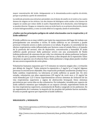 mayor concentración del ácido. Antiguamente se lo denominaba aceite o espíritu de vitriolo,
porque se producía a partir de estemineral.
La molécula presenta una estructura piramidal, con el átomo de azufre en el centro y los cuatro
átomos de oxígeno en los vértices. Los dos átomos de hidrógeno están unidos a los átomos de
oxígeno no unidos por enlace doble al azufre. Dependiendo de la disolución, estos hidrógenos
se pueden disociar. Enagua se comporta como un ácido fuerte en su primera disociación, dando
el anión hidrogenosulfato, y como un ácido débil en la segunda, dando el aniónsulfato.

¿Cuáles son los principales peligros de salud relacionados con la respiración y el
ácido sulfúrico?
El ácido sulfúrico no es muy volátil y por tanto las exposiciones del lugar de trabajo son
principalmente con aerosoles o rocíos. El ácido sulfúrico es un corrosivo y puede
provocar irritación severa o daño corrosivo si se inhala. El grado y la severidad de los
efectos respiratorios están influenciados por factores como el estado físico y el tamaño
de la partícula del aerosol, sitio de deposición, concentración y humedad. El ácido
sulfúrico puede provocar daño pulmonar severo con una acumulación de fluido
(edema pulmonar) de amenaza de por vida. Los síntomas de edema pulmonar incluyen
tos y falta de aire y pueden retrasarse por horas y días después de la exposición. Estos
síntomas se agravan con el esfuerzo físico. Daño pulmonar a largo plazo puede resultar
de una severa exposición de corto plazo.
Voluntarios humanos expuestos por 5-15 minutos no notaron ningún olor, o irritación
por debajo de 1mg/m3. Todos notaron la exposición a 3 mg/m3 y a 5 mg/m3 algunas
personas lo encontraron objetable. Una respiración profunda usualmente produjo tos y
hubo cambios respiratorios. La tolerancia al ácido sulfúrico se puede dar. En otro
estudio, voluntarios con altas exposiciones (39 mg/m3 de roció seco y 21 mg/m3 de
rocío húmedo) por 1/2-1 horas experimentaron severos síntomas de irritación de las
vías respiratorias superiores y signos de obstrucción bronquial. Estos síntomas
persistieron por varios días en dos voluntarios. Un trabajador, invadido por vapores de
ácido sulfúrico mientras que trabajaba en un espacio cerrado, experimentó lesión de
las vías respiratorias superiores, acumulación de fluido y sangrado en los pulmones. En
un seguimiento de 6 semanas, la mayoría de las pruebas del pulmón fueron normales.
El asma se puede agravar por exposición al ácido sulfúrico.

BIBLIOGRAFÍA y WEBGRAFÍA
http://www.agronotas.es/A55CA3/Agronotas.nsf/v_postid/7E0463D937111981C125
755700394031
http://www.ccsso.ca/oshanswers/chemicals/chem_profiles/sulfuric_acid/health_sa.ht
ml

 