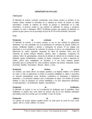 HIDRÓXIDO DE POTASIO 
“Todo es veneno, Nada es veneno, Todo depende de la dos is ” Página 11 
Fabricación 
El hidróxido de potasio, conocido comúnmente como potasa cáustica se produce en los 
Estados Unidos mediante la electrólisis de la salmuera de cloruro de potasio en celdas 
electrolíticas. Cuando la salmuera de cloruro de potasio es introducida en la celda 
electrolítica, el proceso resulta en una solución de hidróxido de potasio y productos 
conjuntos de cloro e hidrógeno. ERCO Worldwide produce una solución de hidróxido de 
potasio de gran pureza con un porcentaje de peso de 45-50 en Port Edwards, Wisconsin. 
Usos 
Producción de carbonato de potasio 
El hidróxido de potasio, o la potasa cáustica, se usa en una variedad de aplicaciones 
industriales. Los usos principales son en la producción de carbonato de potasio, fosfatos de 
potasio, fertilizantes líquidos y jabones y detergentes de potasio. El uso singular más 
importante es en la producción de carbonato de potasio, el cual se usa principalmente en la 
fabricación de vidrios especiales, incluyendo los tubos de televisión. Otros usos del 
carbonato de potasio incluyen alimentos, jabones, tintes y pigmentos, compuestos de 
calderas, baños de galvanoplastia, extracción de dióxido de carbono de las corrientes de gas 
industrial, agentes deshidratantes, esmaltes de titanio, coloración en cubas e impresión de 
textiles, polvos para extinguidores de incendios, y el uso como sustancia química 
intermedia para la producción de varios productos químicos del potasio, incluyendo acetato 
de potasio, bisulfito, ferrocianuro, fluoruro, silicato y otros. 
Producción de fosfatos de potasio 
Los fosfatos, que tienen efectos de tampón, quelantes y de limpieza similares a los fosfatos 
de sodio, se usan en aplicaciones en donde su excelente solubilidad es valiosa y encuentran 
su mercado principalmente como elementos constitutivos en detergentes y limpiadores 
industriales, y en productos químicos para el tratamiento de aguas. Los fosfatos de potasio 
también se usan en productos de caseína solubilizada y en otras aplicaciones alimenticias, 
en anticongelantes y en fertilizantes líquidos especializados. 
Producción de fertilizantes 
El hidróxido de potasio se usa en la producción de fertilizantes para la agricultura. Estos 
fertilizantes se pueden usar como fuente de potasio (una de los tres alimentos principales 
para plantas) para las cosechas que son sensibles a iones de cloruro. 
Producción de jabones 
Los jabones de potasio incluyen aquellos hechos de ácido graso de aceite de coco, aceite 
vegetal, tall-oil, y ácido sulfónico de tolueno. 
 