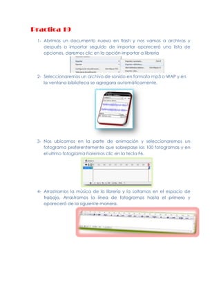 Practica 19
   1- Abrimos un documento nuevo en flash y nos vamos a archivos y
      después a importar seguido de importar aparecerá una lista de
      opciones, daremos clic en la opción importar a librería




   2- Seleccionaremos un archivo de sonido en formato mp3 o WAP y en
      la ventana biblioteca se agregara automáticamente.




   3- Nos ubicamos en la parte de animación y seleccionaremos un
      fotograma preferentemente que sobrepase los 100 fotogramas y en
      el ultimo fotograma haremos clic en la tecla F6.




   4- Arrastramos la música de la librería y la soltamos en el espacio de
      trabajo. Arrastramos la línea de fotogramas hasta el primero y
      aparecerá de la siguiente manera.




Lesly Evanelly Gonzalez Barrera   INFORMATICA 3°A
 